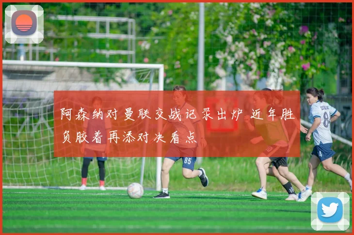 阿森纳对曼联交战记录出炉 近年胜负胶着再添对决看点