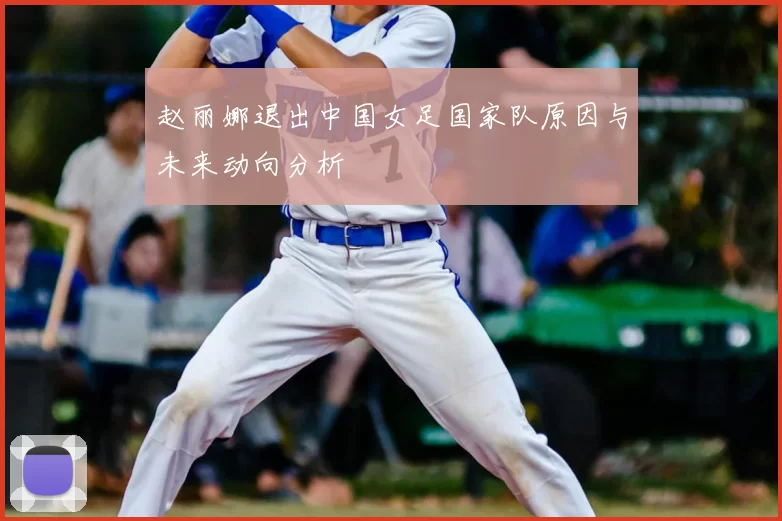 赵丽娜退出中国女足国家队原因与未来动向分析