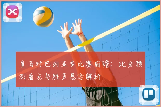 皇马对巴利亚多比赛前瞻：比分预测看点与胜负悬念解析