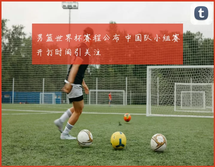 男篮世界杯赛程公布 中国队小组赛开打时间引关注