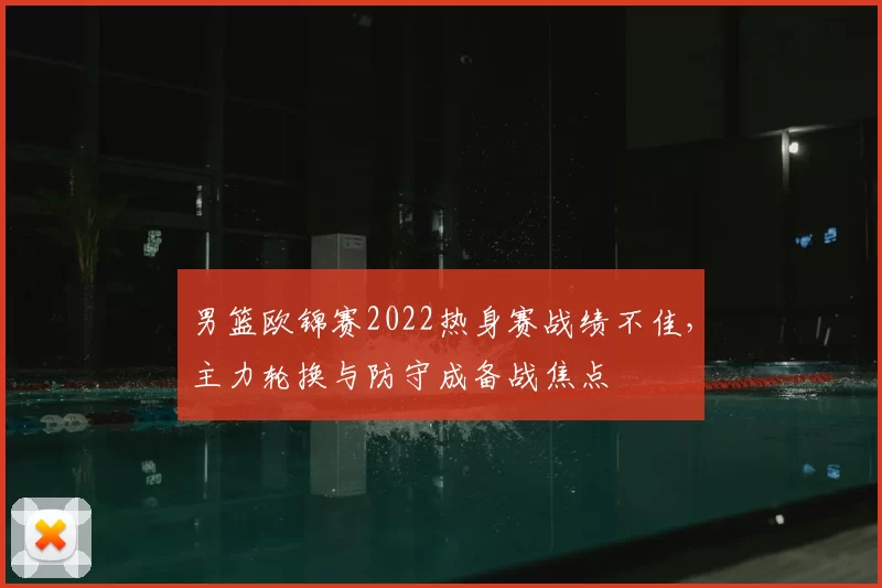 男篮欧锦赛2022热身赛战绩不佳，主力轮换与防守成备战焦点