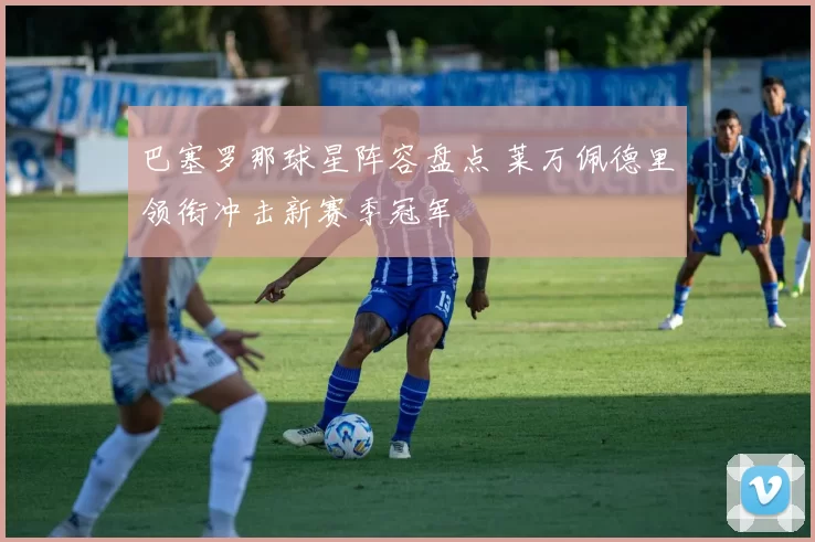 巴塞罗那球星阵容盘点 莱万佩德里领衔冲击新赛季冠军