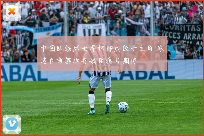 中国队缺席世界杯却成段子主角 球迷自嘲解读备战困境与期待