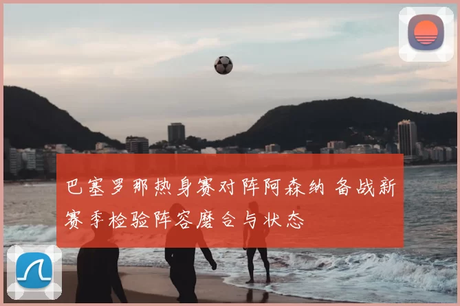 巴塞罗那热身赛对阵阿森纳 备战新赛季检验阵容磨合与状态