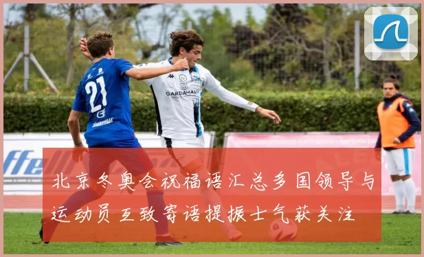 北京冬奥会祝福语汇总多国领导与运动员互致寄语提振士气获关注