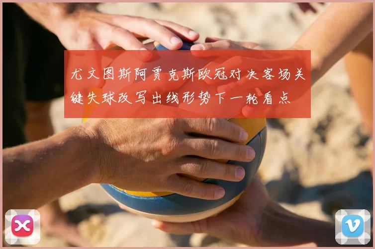 尤文图斯阿贾克斯欧冠对决客场关键失球改写出线形势下一轮看点