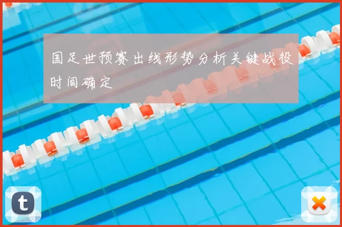 国足世预赛出线形势分析关键战役时间确定