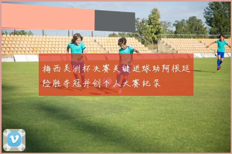 梅西美洲杯决赛关键进球助阿根廷险胜夺冠并创个人大赛纪录