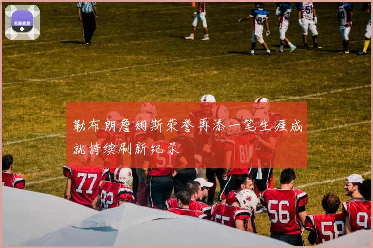 勒布朗詹姆斯荣誉再添一笔生涯成就持续刷新纪录