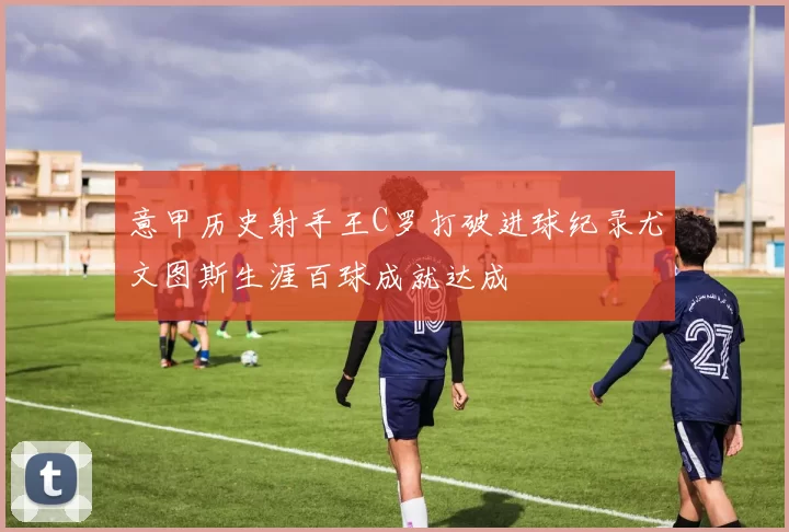 意甲历史射手王C罗打破进球纪录尤文图斯生涯百球成就达成