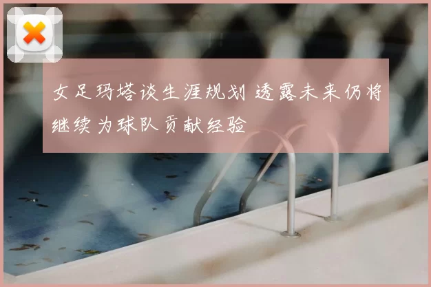 女足玛塔谈生涯规划 透露未来仍将继续为球队贡献经验