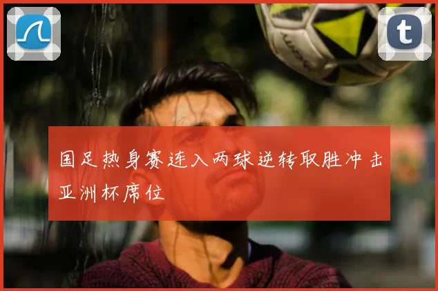 国足热身赛连入两球逆转取胜冲击亚洲杯席位