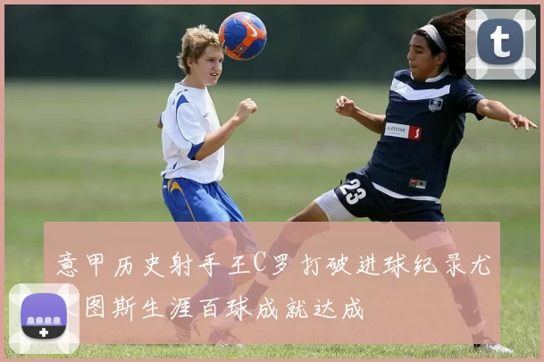 意甲历史射手王C罗打破进球纪录尤文图斯生涯百球成就达成