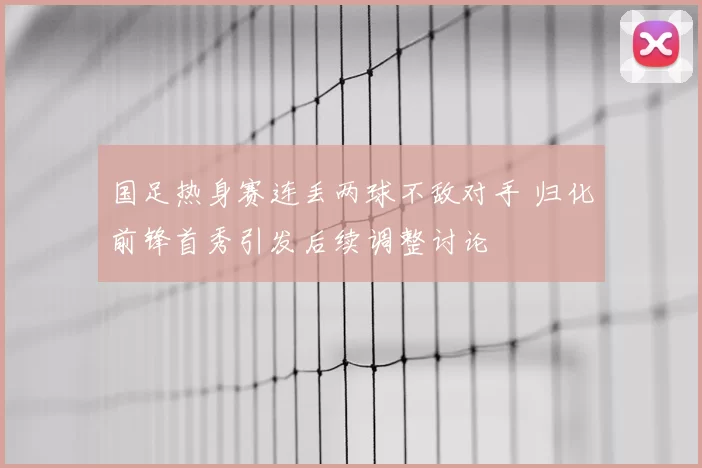 国足热身赛连丢两球不敌对手 归化前锋首秀引发后续调整讨论