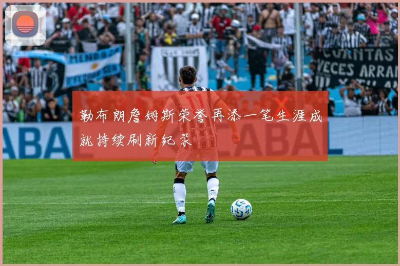 勒布朗詹姆斯荣誉再添一笔生涯成就持续刷新纪录