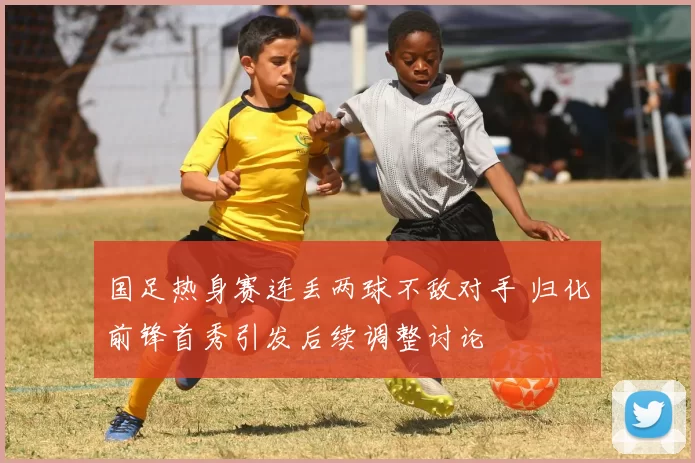 国足热身赛连丢两球不敌对手 归化前锋首秀引发后续调整讨论