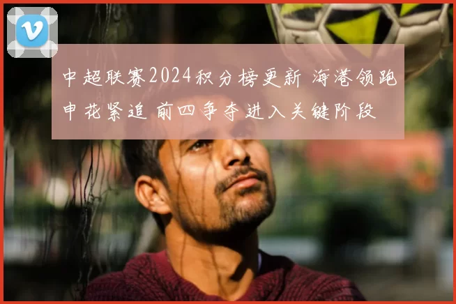 中超联赛2024积分榜更新 海港领跑申花紧追 前四争夺进入关键阶段