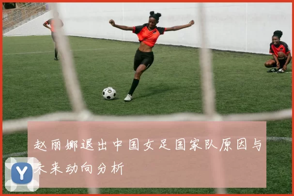 赵丽娜退出中国女足国家队原因与未来动向分析