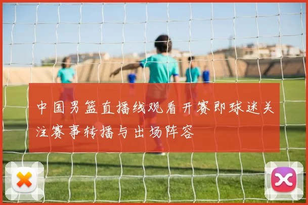 中国男篮直播线观看开赛即球迷关注赛事转播与出场阵容