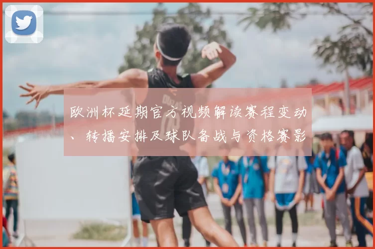欧洲杯延期官方视频解读赛程变动、转播安排及球队备战与资格赛影响