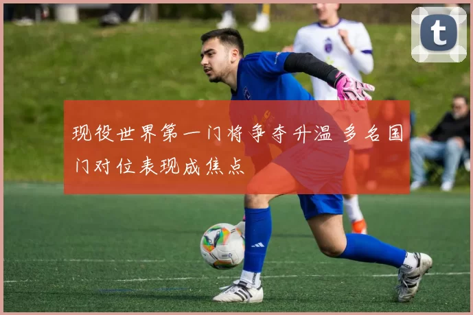 现役世界第一门将争夺升温 多名国门对位表现成焦点