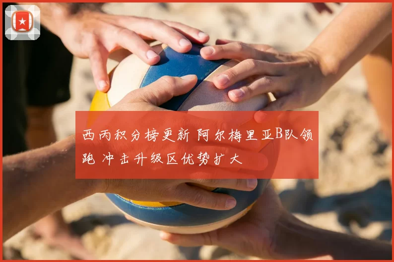 西丙积分榜更新 阿尔梅里亚B队领跑 冲击升级区优势扩大