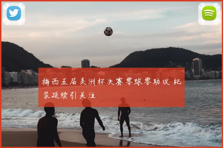 梅西五届美洲杯决赛零球零助攻 纪录延续引关注