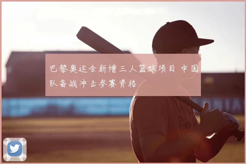 巴黎奥运会新增三人篮球项目 中国队备战冲击参赛资格