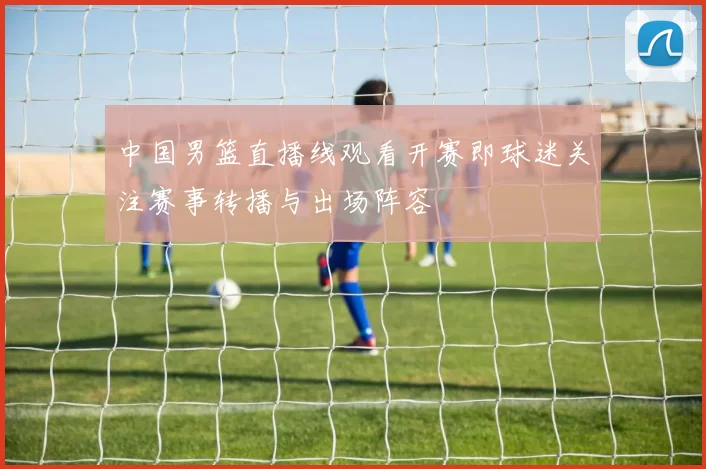 中国男篮直播线观看开赛即球迷关注赛事转播与出场阵容