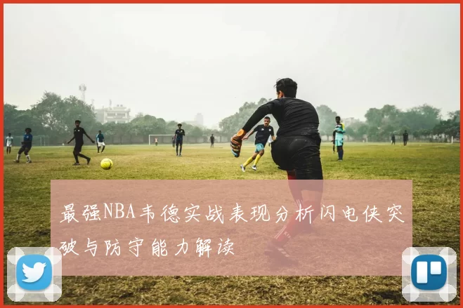 最强NBA韦德实战表现分析闪电侠突破与防守能力解读