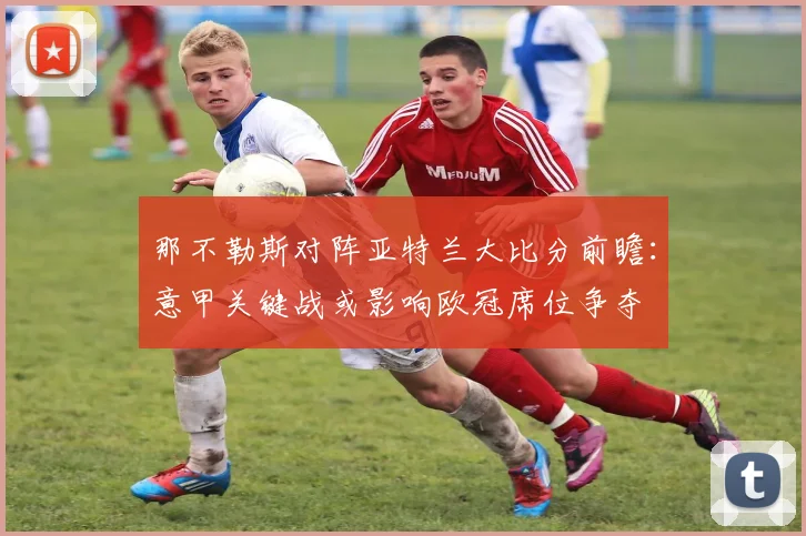 那不勒斯对阵亚特兰大比分前瞻：意甲关键战或影响欧冠席位争夺